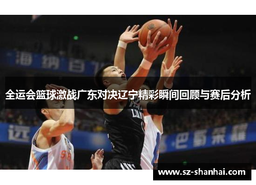 全运会篮球激战广东对决辽宁精彩瞬间回顾与赛后分析