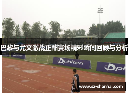 巴黎与尤文激战正酣赛场精彩瞬间回顾与分析