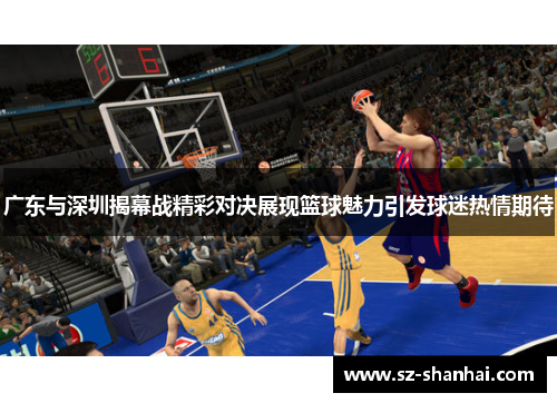 广东与深圳揭幕战精彩对决展现篮球魅力引发球迷热情期待